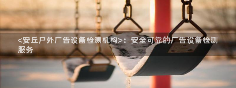 杏宇平台官网注册：<安丘户外广告设备检测机构>：安全可靠的广告设备检测
服务