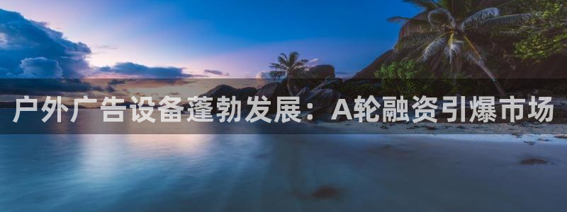 杏宇平台主管：户外广告设备蓬勃发展：A轮融资引爆市场
